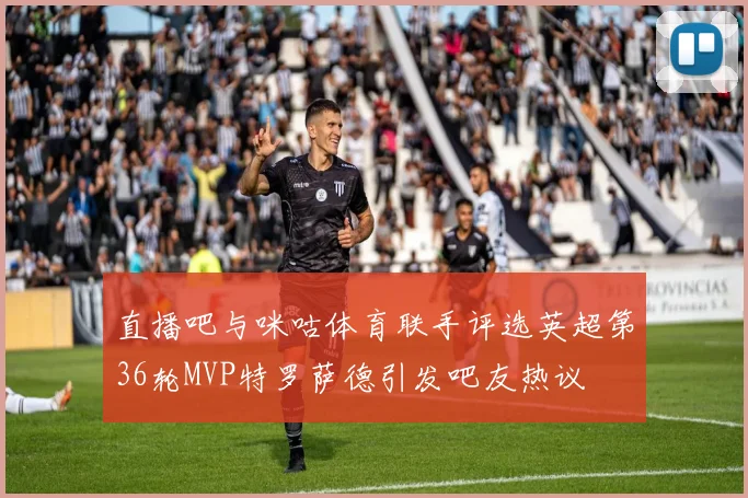 直播吧与咪咕体育联手评选英超第36轮MVP特罗萨德引发吧友热议