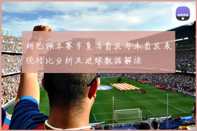 姆巴佩本赛季皇马首发与未首发表现对比分析及进球数据解读