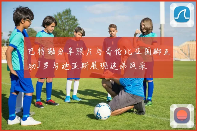 巴特勒分享照片与哥伦比亚国脚互动J罗与迪亚斯展现迷弟风采