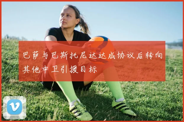 巴萨与巴斯托尼达达成协议后转向其他中卫引援目标