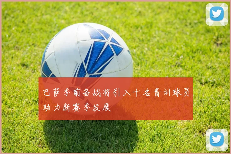 巴萨季前备战将引入十名青训球员助力新赛季发展