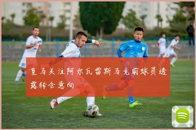 皇马关注阿尔瓦雷斯马竞前球员透露转会意向