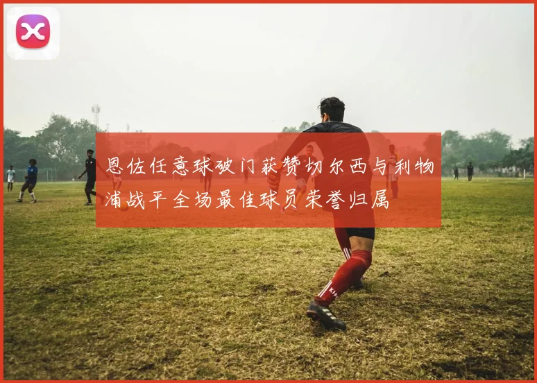 恩佐任意球破门获赞切尔西与利物浦战平全场最佳球员荣誉归属