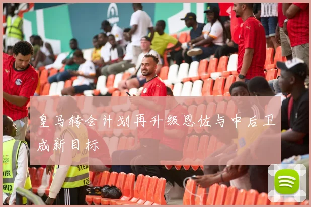 皇马转会计划再升级恩佐与中后卫成新目标